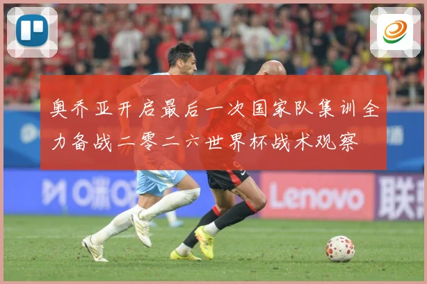 奥乔亚开启最后一次国家队集训全力备战二零二六世界杯战术观察