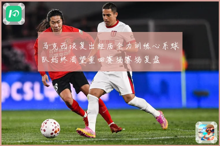 马克西谈复出经历全力训练心系球队始终渴望重回赛场赛场复盘