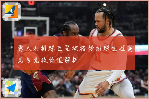 意大利排球巨星埃格努排球生涯高光与竞技价值解析