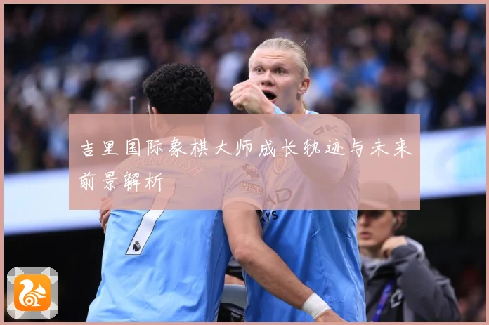 吉里国际象棋大师成长轨迹与未来前景解析