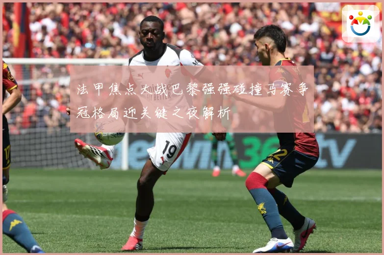 法甲焦点大战巴黎强强碰撞马赛争冠格局迎关键之夜解析