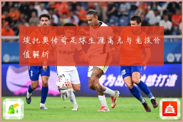 埃托奥传奇足球生涯高光与竞技价值解析