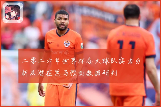 二零二六年世界杯各大球队实力分析及潜在黑马预测数据研判