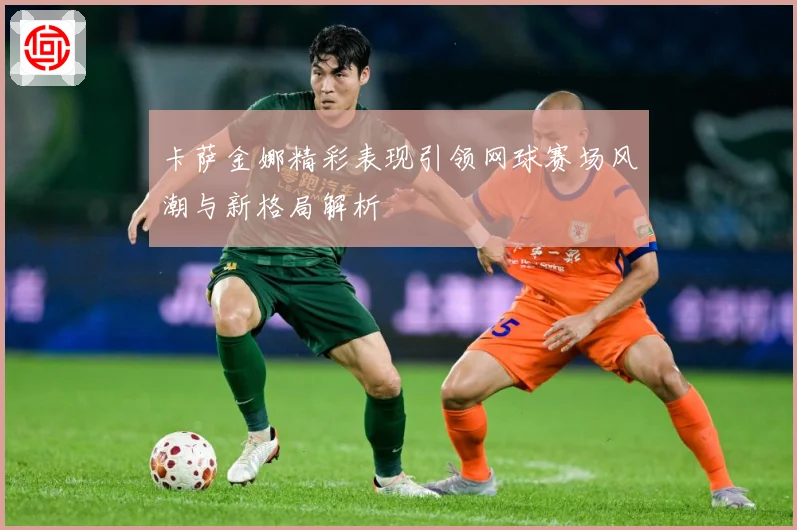 卡萨金娜精彩表现引领网球赛场风潮与新格局解析