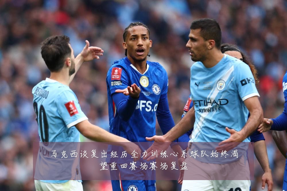 马克西谈复出经历全力训练心系球队始终渴望重回赛场赛场复盘