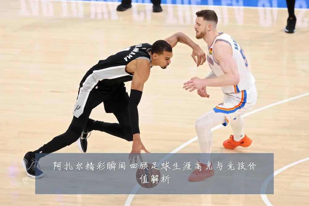 阿扎尔精彩瞬间回顾足球生涯高光与竞技价值解析